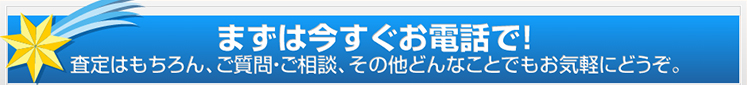 まずは今すぐお電話で！査定はもちろん、ご質問・ご相談、その他どんなことでもお気軽にどうぞ。